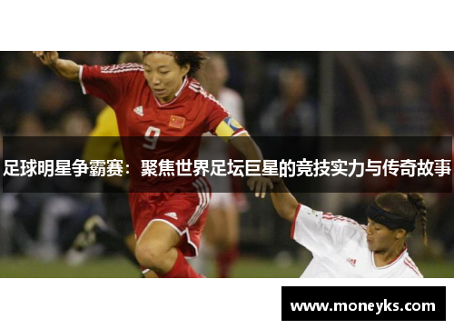 足球明星争霸赛：聚焦世界足坛巨星的竞技实力与传奇故事