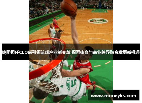 姚明担任CEO后引领篮球产业新变革 探索体育与商业跨界融合发展新机遇