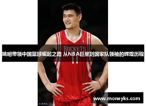 姚明带领中国篮球崛起之路 从NBA巨星到国家队领袖的辉煌历程