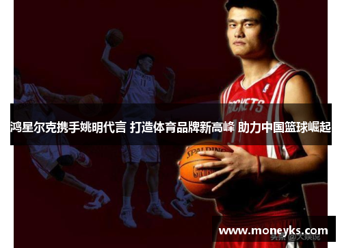 鸿星尔克携手姚明代言 打造体育品牌新高峰 助力中国篮球崛起