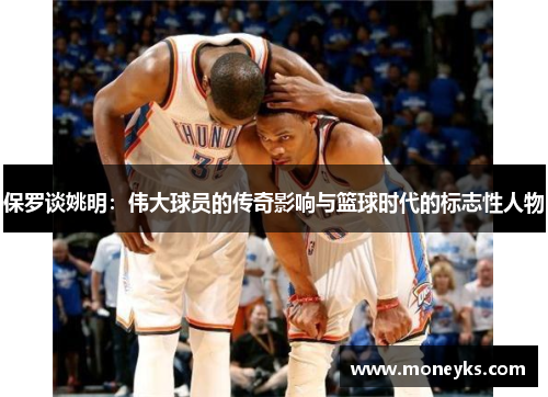 保罗谈姚明：伟大球员的传奇影响与篮球时代的标志性人物