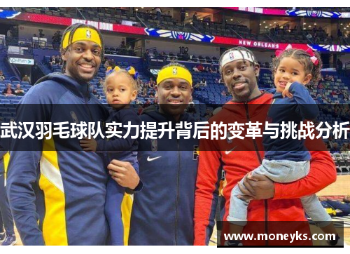 武汉羽毛球队实力提升背后的变革与挑战分析