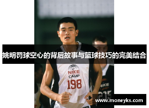 姚明罚球空心的背后故事与篮球技巧的完美结合