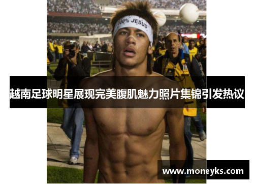 越南足球明星展现完美腹肌魅力照片集锦引发热议