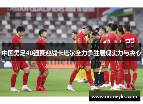 中国男足40强赛迎战卡塔尔全力争胜展现实力与决心