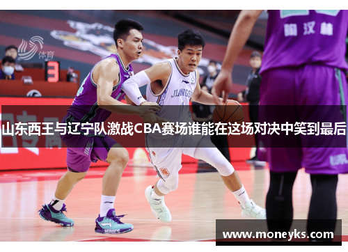 山东西王与辽宁队激战CBA赛场谁能在这场对决中笑到最后