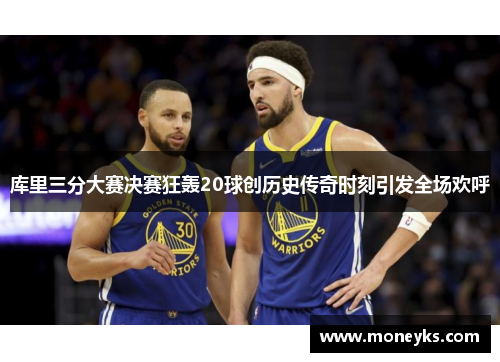 库里三分大赛决赛狂轰20球创历史传奇时刻引发全场欢呼